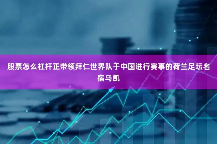 股票怎么杠杆正带领拜仁世界队于中国进行赛事的荷兰足坛名宿马凯